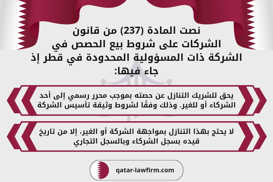 نصت المادة (237) من قانون الشركات على شروط بيع الحصص في الشركة ذات المسؤولية المحدودة في قطر إذ جاء فيها:1- يحق للشريك التنازل عن حصته بموجب محرر رسمي إلى أحد الشركاء أو للغير. وذلك وفقًا لشروط وثيقة تأسيس الشركة.2- لا يحتج بهذا التنازل بمواجهة الشركة أو الغير، إلا من تاريخ قيده بسجل الشركاء وبالسجل التجاري.