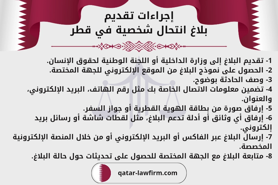 إجراءات تقديم بلاغ انتحال شخصية في قطر.
1- تقديم البلاغ إلى وزارة الداخلية أو اللجنة الوطنية لحقوق الإنسان.
2- الحصول على نموذج البلاغ من الموقع الإلكتروني للجهة المختصة.
3- وصف الحادثة بوضوح.
4- تضمين معلومات الاتصال الخاصة بك مثل رقم الهاتف، البريد الإلكتروني، والعنوان.
5- إرفاق صورة من بطاقة الهوية القطرية أو جواز السفر.
6- إرفاق أي وثائق أو أدلة تدعم البلاغ، مثل لقطات شاشة أو رسائل بريد إلكتروني.
7- إرسال البلاغ عبر الفاكس أو البريد الإلكتروني أو من خلال المنصة الإلكترونية المخصصة.
8- متابعة البلاغ مع الجهة المختصة للحصول على تحديثات حول حالة البلاغ.