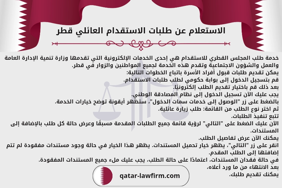 الاستعلام عن طلبات الاستقدام العائلي قطر.
خدمة طلب المجلس القطري للاستقدام هي إحدى الخدمات الإلكترونية التي تقدمها وزارة تنمية الإدارة العامة والعمل والشؤون الاجتماعية وتقدم هذه الخدمة لجميع المواطنين والزوار في قطر.
يمكن تقديم طلبات قبول أفراد الأسرة باتباع الخطوات التالية:
قم بتسجيل الدخول إلى بوابة حكومي لطلب طلبات الاستقدام.
بعد ذلك قم باختيار تقديم الطلب إلكترونيًا.
يجب عليك الآن تسجيل الدخول إلى نظام المصادقة الوطني.
بالضغط على زر "الوصول إلى خدمات سمات الدخول"، ستظهر أيقونة توضح خيارات الخدمة.
ثم اختر نوع الطلب من القائمة: طلب زيارة عائلية.
تتبع تنفيذ الطلبات.
الآن عليك الضغط على "التالي" لرؤية قائمة جميع الطلبات المقدمة مسبقًا وعرض حالة كل طلب بالإضافة إلى المستندات.
يمكنك الآن عرض تفاصيل الطلب.
انقر على زر "التالي"، يظهر خيار تحميل المستندات. يظهر هذا الخيار في حالة وجود مستندات مفقودة لم تتم إضافتها إلى الطلب المقدم.
في حالة فقدان المستندات، اعتمادًا على حالة الطلب، يجب عليك ملء جميع المستندات المفقودة.
بعد الانتهاء من ما ورد أعلاه، يمكنك تقديم طلبك.