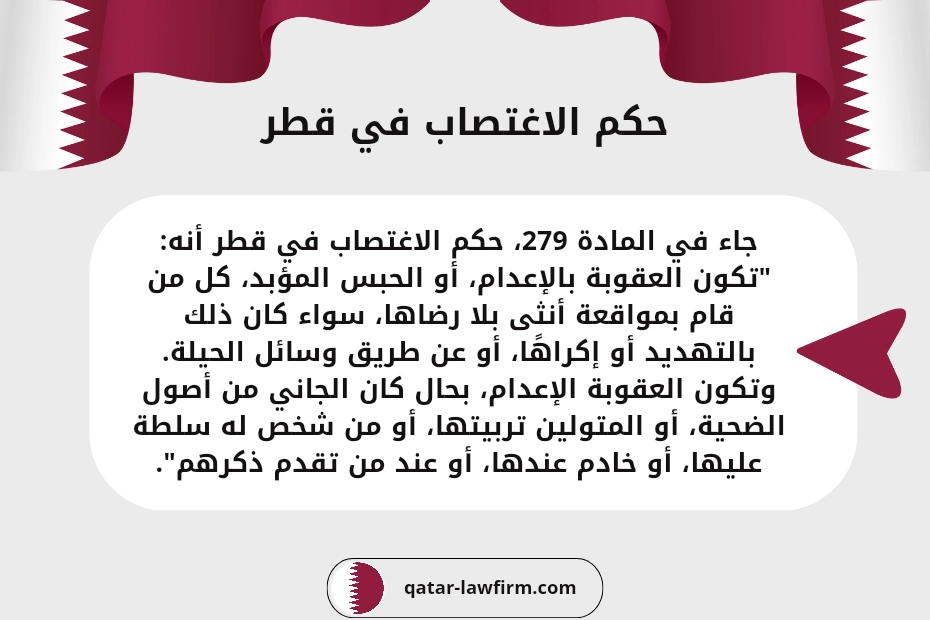 حكم الاغتصاب في قطر
جاء في المادة 279، حكم الاغتصاب في قطر أنه:
"تكون العقوبة بالإعدام، أو الحبس المؤبد، كل من قام بمواقعة أنثى بلا رضاها، سواء كان ذلك بالتهديد أو إكراهًا، أو عن طريق وسائل الحيلة.
وتكون العقوبة الإعدام، بحال كان الجاني من أصول الضحية، أو المتولين تربيتها، أو من شخص له سلطة عليها، أو خادم عندها، أو عند من تقدم ذكرهم".