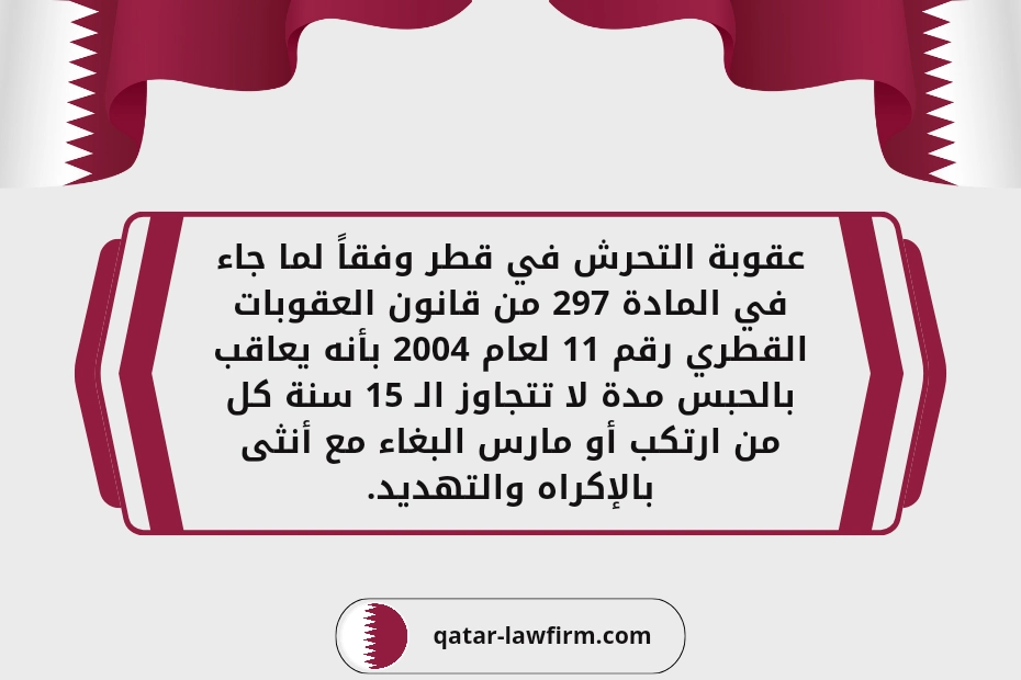 عقوبة التحرش في قطر وفقاً لما جاء في المادة 297 من قانون العقوبات القطري رقم 11 لعام 2004 بأنه يعاقب بالحبس مدة لا تتجاوز الـ 15 سنة كل من ارتكب أو مارس البغاء مع أنثى بالإكراه والتهديد.